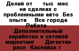 Делай от 400 тыс./мес. на сделках с проблемными авто. Без опыта. - Все города Работа » Дополнительный заработок и сетевой маркетинг   . Дагестан респ.,Каспийск г.